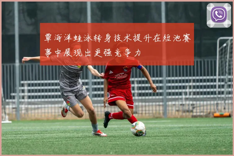 覃海洋蛙泳转身技术提升在短池赛事中展现出更强竞争力