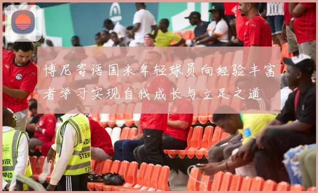博尼寄语国米年轻球员向经验丰富者学习实现自我成长与立足之道