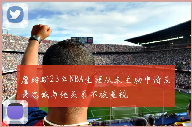 詹姆斯23年NBA生涯从未主动申请交易忠诚与他关系不被重视