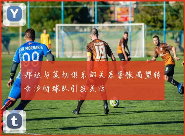 邦达与莱切俱乐部关系紧张渴望转会沙特球队引发关注