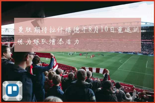 曼联期待拉什福德于8月10日重返训练为球队增添活力