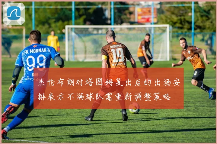 杰伦布朗对塔图姆复出后的出场安排表示不满球队需重新调整策略