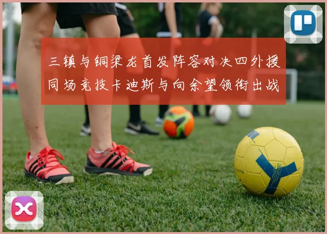 三镇与铜梁龙首发阵容对决四外援同场竞技卡迪斯与向余望领衔出战