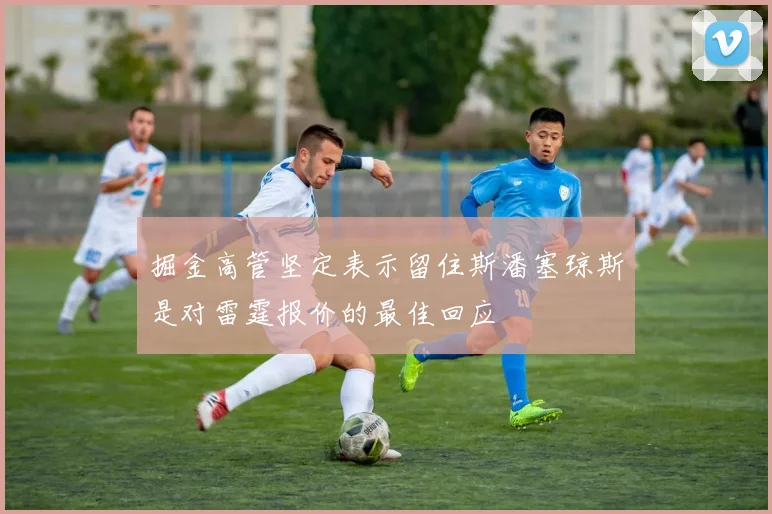 掘金高管坚定表示留住斯潘塞琼斯是对雷霆报价的最佳回应